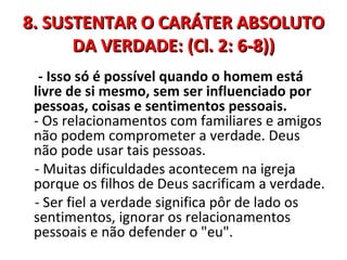 8. SUSTENTAR O CARÁTER ABSOLUTO
      DA VERDADE: (Cl. 2: 6-8))
  - Isso só é possível quando o homem está
 livre de si mesmo, sem ser influenciado por
 pessoas, coisas e sentimentos pessoais.
 - Os relacionamentos com familiares e amigos
 não podem comprometer a verdade. Deus
 não pode usar tais pessoas.
 - Muitas dificuldades acontecem na igreja
 porque os filhos de Deus sacrificam a verdade.
 - Ser fiel a verdade significa pôr de lado os
 sentimentos, ignorar os relacionamentos
 pessoais e não defender o "eu".
 