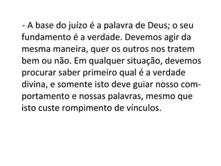 - A base do juízo é a palavra de Deus; o seu
fundamento é a verdade. Devemos agir da
mesma maneira, quer os outros nos tratem
bem ou não. Em qualquer situação, devemos
procurar saber primeiro qual é a verdade
divina, e somente isto deve guiar nosso com-
portamento e nossas palavras, mesmo que
isto custe rompimento de vínculos.
 