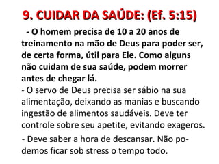 9. CUIDAR DA SAÚDE: (Ef. 5:15)
  - O homem precisa de 10 a 20 anos de
treinamento na mão de Deus para poder ser,
de certa forma, útil para Ele. Como alguns
não cuidam de sua saúde, podem morrer
antes de chegar lá.
- O servo de Deus precisa ser sábio na sua
alimentação, deixando as manias e buscando
ingestão de alimentos saudáveis. Deve ter
controle sobre seu apetite, evitando exageros.
- Deve saber a hora de descansar. Não po-
demos ficar sob stress o tempo todo.
 