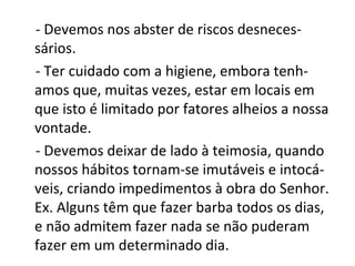 - Devemos nos abster de riscos desneces-
sários.
- Ter cuidado com a higiene, embora tenh-
amos que, muitas vezes, estar em locais em
que isto é limitado por fatores alheios a nossa
vontade.
- Devemos deixar de lado à teimosia, quando
nossos hábitos tornam-se imutáveis e intocá-
veis, criando impedimentos à obra do Senhor.
Ex. Alguns têm que fazer barba todos os dias,
e não admitem fazer nada se não puderam
fazer em um determinado dia.
 