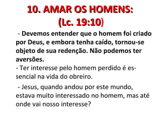 10. AMAR OS HOMENS:
         (Lc. 19:10)
              19:10
 - Devemos entender que o homem foi criado
por Deus, e embora tenha caído, tornou-se
objeto de sua redenção. Não podemos ter
aversões.
- Ter interesse pelo homem perdido é es-
sencial na vida do obreiro.
 - Jesus, quando andou por este mundo,
estava muito interessado no homem, mas até
onde vai nosso interesse?
 