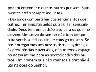 podem entender o que os outros pensam. Suas
mentes estão sempre inquietas.
- Devemos compartilhar dos sentimentos dos
outros. Ter empatia pelos outros. Ter sensibili-
dade. Deus tem um padrão alto para os que lhe
servem. Um servo do senhor não tem tempo
para sentir-se feliz ou triste consigo mesmo. Se
nos entregarmos aos nossos risos e lágrimas, e
às preferências e aversões, não teremos espaço
no nosso íntimo para as necessidades dos ou-
tros. Um homem que não conhece a cruz não é
útil na obra do Senhor.
 