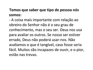 Temos que saber que tipo de pessoa nós
somos:
- A coisa mais importante com relação ao
obreiro do Senhor não é o seu grau de
conhecimento, mas o seu ser. Deus nos usa
para avaliar os outros. Se nosso ser estiver
errado, Deus não poderá usar-nos. Não
avaliamos o que é tangível, caso fosse seria
fácil. Muitos são incapazes de ouvir, e o pior,
estão nas trevas.
 