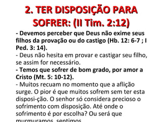 2. TER DISPOSIÇÃO PARA
     SOFRER: (II Tim. 2:12)
- Devemos perceber que Deus não exime seus
filhos da provação ou do castigo (Hb. 12: 6-7 ; I
Ped. 3: 14).
- Deus não hesita em provar e castigar seu filho,
se assim for necessário.
- Temos que sofrer de bom grado, por amor a
Cristo (Mt. 5: 10-12).
- Muitos recuam no momento que a aflição
surge. O pior é que muitos sofrem sem ter esta
disposi-ção. O senhor só considera precioso o
sofrimento com disposição. Até onde o
sofrimento é por escolha? Ou será que
 