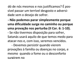 dó de nós mesmos e nos justificamos? É pos-
sível passar um terrível desgosto e adversi-
dade sem o desejo de sofrer.
- Não podemos parar simplesmente porque
uma dificuldade surge no caminho ou porque
uma provação nos perturba (II Cor. 6: 1-10).
- Se não tivermos disposição para sofrer,
Satanás usará aquilo de que temos medo para
atacar-nos e, com isso, seremos vencidos.
   - Devemos persistir quando vierem
provações à família ou doenças no corpo, e
mesmo quando a fome ou o desconforto
surgirem no
 