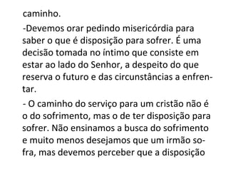 caminho.
-Devemos orar pedindo misericórdia para
saber o que é disposição para sofrer. É uma
decisão tomada no íntimo que consiste em
estar ao lado do Senhor, a despeito do que
reserva o futuro e das circunstâncias a enfren-
tar.
- O caminho do serviço para um cristão não é
o do sofrimento, mas o de ter disposição para
sofrer. Não ensinamos a busca do sofrimento
e muito menos desejamos que um irmão so-
fra, mas devemos perceber que a disposição
 