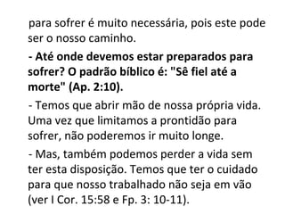 para sofrer é muito necessária, pois este pode
ser o nosso caminho.
- Até onde devemos estar preparados para
sofrer? O padrão bíblico é: "Sê fiel até a
morte" (Ap. 2:10).
- Temos que abrir mão de nossa própria vida.
Uma vez que limitamos a prontidão para
sofrer, não poderemos ir muito longe.
- Mas, também podemos perder a vida sem
ter esta disposição. Temos que ter o cuidado
para que nosso trabalhado não seja em vão
(ver I Cor. 15:58 e Fp. 3: 10-11).
 
