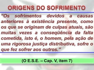 “Os sofrimentos devidos a causas
anteriores à existência presente, como
os que se originam de culpas atuais, são
muitas vezes a conseqüência da falta
cometida, isto é, o homem, pela ação de
uma rigorosa justiça distributiva, sofre o
que fez sofrer aos outros.”

         (O E.S.E. – Cap. V, item 7)
 
