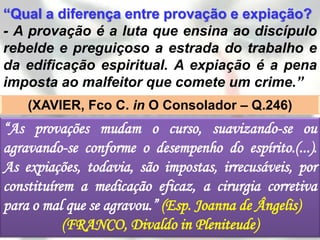“Qual a diferença entre provação e expiação?
- A provação é a luta que ensina ao discípulo
rebelde e preguiçoso a estrada do trabalho e
da edificação espiritual. A expiação é a pena
imposta ao malfeitor que comete um crime.”
    (XAVIER, Fco C. in O Consolador – Q.246)
“As provações mudam o curso, suavizando-se ou
agravando-se conforme o desempenho do espírito.(...).
As expiações, todavia, são impostas, irrecusáveis, por
constituírem a medicação eficaz, a cirurgia corretiva
para o mal que se agravou.” (Esp. Joanna de Ângelis)
           (FRANCO, Divaldo in Pleniteude)
 