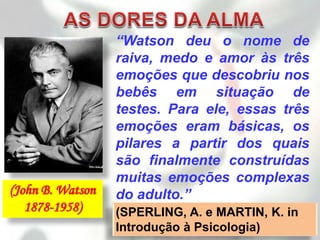 “Watson deu o nome de
                  raiva, medo e amor às três
                  emoções que descobriu nos
                  bebês em situação de
                  testes. Para ele, essas três
                  emoções eram básicas, os
                  pilares a partir dos quais
                  são finalmente construídas
                  muitas emoções complexas
(John B. Watson   do adulto.”
   1878-1958)     (SPERLING, A. e MARTIN, K. in
                  Introdução à Psicologia)
 