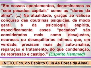 “Em nossos apontamentos, denominamos os
“sete pecados capitais” como as “dores da
alma”. (...) Na atualidade, graças ao valioso
concurso das doutrinas psíquicas, de modo
geral,     e    da      psicologia     espírita,
especificamente, esses “pecados” são
considerados      mais    como      desajustes,
neuroses ou desequilíbrios íntimos que, em
verdade, precisam mais de auto-análise,
reparação e tratamento, do que condenação,
de repressão e castigo.” (Espírito Hammed)

(NETO, Fco. do Espírito S. in As Dores da Alma)
 