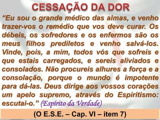 “Eu sou o grande médico das almas, e venho
trazer-vos o remédio que vos deve curar. Os
débeis, os sofredores e os enfermos são os
meus filhos prediletos e venho salvá-los.
Vinde, pois, a mim, todos vós que sofreis e
que estais carregados, e sereis aliviados e
consolados. Não procureis alhures a força e a
consolação, porque o mundo é impotente
para dá-las. Deus dirige aos vossos corações
um apelo supremo, através do Espiritismo:
escutai-o.” (Espírito da Verdade)
         (O E.S.E. – Cap. VI – item 7)
 
