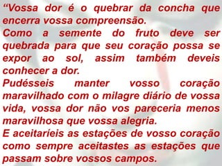 “Vossa dor é o quebrar da concha que
encerra vossa compreensão.
Como a semente do fruto deve ser
quebrada para que seu coração possa se
expor ao sol, assim também deveis
conhecer a dor.
Pudésseis      manter     vosso    coração
maravilhado com o milagre diário de vossa
vida, vossa dor não vos pareceria menos
maravilhosa que vossa alegria.
E aceitaríeis as estações de vosso coração
como sempre aceitastes as estações que
passam sobre vossos campos.
 