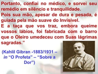 Portanto, confiai no médico, e sorvei seu
remédio em silêncio e tranquilidade.
Pois sua mão, apesar de dura e pesada, é
guiada pela mão suave do Invisível.
E a taça que vos traz, embora queime
vossos lábios, foi fabricada com o barro
que o Oleiro umedeceu com Suas lágrimas
sagradas.”
(Kahlil Gibran -1883/1931 –
 in “O Profeta” – “Sobre a
           Dor”)
 