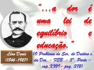 “...a dor é
                uma lei de
                equilíbrio e
                educação.”
 Léon Denis (O Problema do Ser, do Destino e
(1846-1927) da Dor, - FEB - 3ª. Parte –
                cap.XXVI- pag. 372)
 