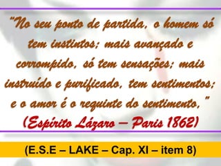 “No seu ponto de partida, o homem só
     tem instintos; mais avançado e
  corrompido, só tem sensações; mais
instruído e purificado, tem sentimentos;
 e o amor é o requinte do sentimento,”
   (Espírito Lázaro – Paris 1862)
   (E.S.E – LAKE – Cap. XI – item 8)
 