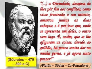 “(...) a Divindade, desejosa de
                  lhes pôr fim aos conflitos, como
                  visse frustrado o seu intento,
                  amarrou juntas as duas
                  cabeças; e é por isso que, onde
                  se apresenta um deles, o outro
                  vem logo. É, assim, que se lhe
                  afiguram as coisas: devido ao
                  grilhão, há pouco sentia dor na
                  minha perna, e já agora sinto
(Sócrates – 470   prazer!”
   – 399 a.C)     (Platão – Fédon – Os Pensadores )
 