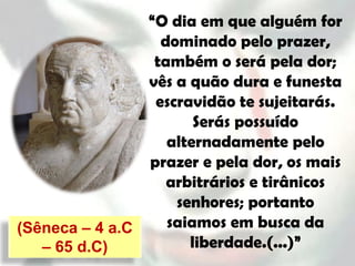 “O dia em que alguém for
                  dominado pelo prazer,
                 também o será pela dor;
                vês a quão dura e funesta
                 escravidão te sujeitarás.
                       Serás possuído
                   alternadamente pelo
                prazer e pela dor, os mais
                   arbitrários e tirânicos
                    senhores; portanto
(Sêneca – 4 a.C    saiamos em busca da
   – 65 d.C)          liberdade.(...)”
 