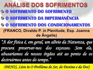 O SOFRIMENTO DO SOFRIMENTO
  O SOFRIMENTO DA IMPERMANÊNCIA
  O SOFRIMENTO DOS CONDICIONAMENTOS
 (FRANCO, Divaldo P. in Plenitude, Esp. Joanna
                de Ângelis)
“A dor física é, em geral, um alívio da Natureza, que
procura preservar-nos dos excessos. Sem ela,
abusaríamos de nossos órgãos até ao ponto de os
destruirmos antes do tempo.”
 (DENIS, Léon in O Problema do Ser, do Destino e da Dor)
 