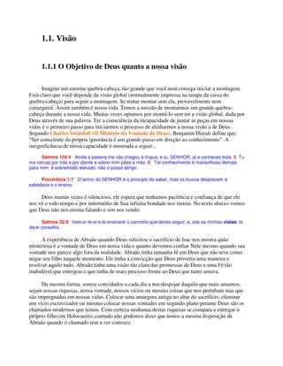 1.1. Visão
1.1.1 O Objetivo de Deus quanto a nossa visão
Imagine um enorme quebra-cabeça, tão grande que você nem consiga iniciar a montagem.
Está claro que você depende da visão global (normalmente impressa na tampa da caixa do
quebra-cabeça) para seguir a montagem. Se tentar montar sem ela, provavelmente nem
conseguirá. Assim também é nossa vida. Temos a missão de montarmos um grande quebra-
cabeça durante a nossa vida. Muitas vezes optamos por montá-lo sem ter a visão global, dada por
Deus através de sua palavra. Ter a consciência da incapacidade de juntar as peças em nossas
vidas é o primeiro passo para iniciarmos o processo de alinharmos a nossa visão a de Deus.
Segundo Charles Swindoll (O Mistério da Vontade de Deus), Benjamin Disrali define que:
“Ser consciente da própria ignorância é um grande passo em direção ao conhecimento”. A
insignificância de nossa capacidade é mostrada a seguir...
Salmos 139:4 Ainda a palavra me não chegou à língua, e tu, SENHOR, já a conheces toda. 5 Tu
me cercas por trás e por diante e sobre mim pões a mão. 6 Tal conhecimento é maravilhoso demais
para mim: é sobremodo elevado, não o posso atingir.
Provérbios 1:7 O temor do SENHOR é o princípio do saber, mas os loucos desprezam a
sabedoria e o ensino.
Deus muitas vezes é silencioso, ele espera que tenhamos paciência e confiança de que ele
nos vê o todo tempo e por intermédio de Sua infinita bondade nos instrui. No texto abaixo vemos
que Deus não nos ensina falando e sim nos vendo.
Salmos 32:8 Instruir-te-ei e te ensinarei o caminho que deves seguir; e, sob as minhas vistas, te
darei conselho.
A experiência de Abraão quando Deus solicitou o sacrifício de Isac nos mostra quão
misteriosa é a vontade de Deus em nossa vida e quanto devemos confiar Nele mesmo quando sua
vontade nos parece algo fora da realidade. Abraão tinha tamanha fé em Deus que não teve como
negar seu filho naquele momento. Ele tinha a convicção que Deus proveria uma maneira e
resolver aquilo tudo. Abraão tinha uma visão tão clara das promessas de Deus e uma Fé tão
inabalável que entregou o que tinha de mais precioso frente ao Deus que tanto amava.
Da mesma forma, somos convidados a cada dia a nos despojar daquilo que mais amamos,
sejam nossas riquesas, nossa vontade, nossos vícios ou mesmo coisas que nos pertubam mas que
são impregnadas em nossas vidas. Colocar uma amargura antiga no altar do sacrifício, eliminar
um vicio escravizador ou mesmo colocar nossas vontades em segundo plano perante Deus são os
chamados modernos que temos. Com certeza nenhuma destas riquezas se compara a entregar o
próprio filho em Holocausto, contudo não podemos dizer que temos a mesma disposição de
Abraão quando o chamado tem a ver conosco.
 