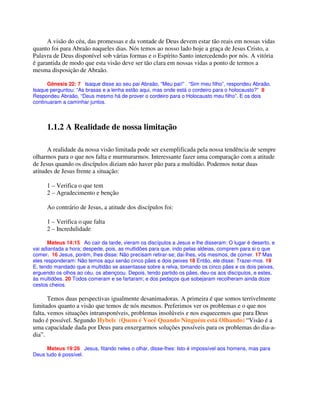 A visão do céu, das promessas e da vontade de Deus devem estar tão reais em nossas vidas
quanto foi para Abraão naqueles dias. Nós temos ao nosso lado hoje a graça de Jesus Cristo, a
Palavra de Deus disponível sob várias formas e o Espírito Santo intercedendo por nós. A vitória
é garantida de modo que esta visão deve ser tão clara em nossas vidas a ponto de termos a
mesma disposição de Abraão.
Gênesis 22: 7 Isaque disse ao seu pai Abraão, “Meu pai!” . “Sim meu filho”, respondeu Abraão.
Isaque perguntou: “As brasas e a lenha estão aqui, mas onde está o cordeiro para o holocausto?” 8
Respondeu Abraão, “Deus mesmo há de prover o cordeiro para o Holocausto meu filho”. E os dois
continuaram a caminhar juntos.
1.1.2 A Realidade de nossa limitação
A realidade da nossa visão limitada pode ser exemplificada pela nossa tendência de sempre
olharmos para o que nos falta e murmurarmos. Interessante fazer uma comparação com a atitude
de Jesus quando os discípulos diziam não haver pão para a multidão. Podemos notar duas
atitudes de Jesus frente a situação:
1 – Verifica o que tem
2 – Agradecimento e benção
Ao contrário de Jesus, a atitude dos discípulos foi:
1 – Verifica o que falta
2 – Incredulidade
Mateus 14:15 Ao cair da tarde, vieram os discípulos a Jesus e lhe disseram: O lugar é deserto, e
vai adiantada a hora; despede, pois, as multidões para que, indo pelas aldeias, comprem para si o que
comer. 16 Jesus, porém, lhes disse: Não precisam retirar-se; dai-lhes, vós mesmos, de comer. 17 Mas
eles responderam: Não temos aqui senão cinco pães e dois peixes 18 Então, ele disse: Trazei-mos. 19
E, tendo mandado que a multidão se assentasse sobre a relva, tomando os cinco pães e os dois peixes,
erguendo os olhos ao céu, os abençoou. Depois, tendo partido os pães, deu-os aos discípulos, e estes,
às multidões. 20 Todos comeram e se fartaram; e dos pedaços que sobejaram recolheram ainda doze
cestos cheios.
Temos duas perspectivas igualmente desanimadoras. A primeira é que somos terrivelmente
limitados quanto a visão que temos de nós mesmos. Preferimos ver os problemas e o que nos
falta, vemos situações intransponíveis, problemas insolúveis e nos esquecemos que para Deus
tudo é possível. Segundo Hybels (Quem é Você Quando Ninguém está Olhando) “Visão é a
uma capacidade dada por Deus para enxergarmos soluções possíveis para os problemas do dia-a-
dia”.
Mateus 19:26 Jesus, fitando neles o olhar, disse-lhes: Isto é impossível aos homens, mas para
Deus tudo é possível.
 