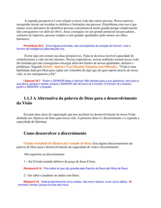 A segunda perspectiva é com relação a nossa visão das outras pessoas. Nossa natureza
mesquinha insiste em ressaltar os defeitos e limitações nas pessoas. O problema com isso é que
muitas vezes deixamos de identificar pessoas com potencial muito grande porque simplesmente
não conseguimos ver além do óbvio. Jesus conseguiu ver um grande potencial em pescadores,
coletores de impostos, pessoas simples e sem grandes qualidades (pelo menos aos olhos
humanos).
Provérbios 20:5 Como águas profundas, são os propósitos do coração do homem, mas o
homem de inteligência sabe descobri-los.
Existe algo em comum nas duas perspectivas. Trata-se da nossa incrível capacidade de
centralizarmos a vida em nós mesmos. Nossas expectativas, nossas ambições tornam nossa visão
tão limitada que não conseguimos enxergar além dos limites de nossas qualidades, defeitos e
problemas. Segundo Hybels (Quem é Você Quando Ninguém está Olhando). “Visão é uma
habilidade dada por Deus para captar um vislumbre de algo que ele quer operar através de nossa
vida, se nos entregarmos a Ele”
I Samuel 16:7 Porém o SENHOR disse a Samuel: Não atentes para a sua aparência, nem para a
sua altura, porque o rejeitei; porque o SENHOR não vê como vê o homem. O homem vê o exterior,
porém o SENHOR, o coração.
1.1.3 A Alternativa da palavra de Deus para o desenvolvimento
da Visão
Existem duas áreas de capacitação que nos auxiliam no desenvolvimento de nossa Visão
alinhada aos objetivos de Deus para nossa vida. A primeira delas é o discernimento e a segunda a
capacidade de liderança
Como desenvolver o discernimento
Charles Swindoll (O Mistério da Vontade de Deus) lista alguns direcionamentos da
palavra de Deus para o desenvolvimento da capacidade de visão e discernimento:
Pré-requisitos ao discernimento
1 – Ser Cristão estando debaixo de graça de Jesus Cristo:
Romanos 8:14 Pois todos os que são guiados pelo Espírito de Deus são filhos de Deus.
2 - Ser sábio e prudente no andar com Deus:
Efésios 5:15 Vede prudentemente como andais, não como néscios, e sim como sábios, 16
remindo o tempo, porque os dias são maus.
 