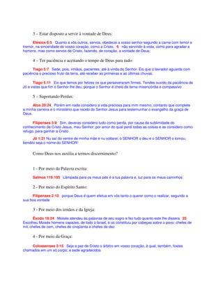 3 – Estar disposto a servir à vontade de Deus:
Efésios 6:5 Quanto a vós outros, servos, obedecei a vosso senhor segundo a carne com temor e
tremor, na sinceridade do vosso coração, como a Cristo, 6 não servindo à vista, como para agradar a
homens, mas como servos de Cristo, fazendo, de coração, a vontade de Deus;
4 – Ter paciência e aceitando o tempo de Deus para tudo:
Tiago 5:7 Sede, pois, irmãos, pacientes, até à vinda do Senhor. Eis que o lavrador aguarda com
paciência o precioso fruto da terra, até receber as primeiras e as últimas chuvas.
Tiago 5:11 Eis que temos por felizes os que perseveraram firmes. Tendes ouvido da paciência de
Jó e vistes que fim o Senhor lhe deu; porque o Senhor é cheio de terna misericórdia e compassivo
5 – Suportando Perdas:
Atos 20:24 Porém em nada considero a vida preciosa para mim mesmo, contanto que complete
a minha carreira e o ministério que recebi do Senhor Jesus para testemunhar o evangelho da graça de
Deus.
Filipenses 3:8 Sim, deveras considero tudo como perda, por causa da sublimidade do
conhecimento de Cristo Jesus, meu Senhor; por amor do qual perdi todas as coisas e as considero como
refugo, para ganhar a Cristo
Jô 1:21 Nu saí do ventre de minha mãe e nu voltarei; o SENHOR o deu e o SENHOR o tomou;
bendito seja o nome do SENHOR!
Como Deus nos auxilia a termos discernimento?
1 - Por meio da Palavra escrita:
Salmos 119:105 Lâmpada para os meus pés é a tua palavra e, luz para os meus caminhos.
2 - Por meio do Espírito Santo:
Filipenses 2:13 porque Deus é quem efetua em vós tanto o querer como o realizar, segundo a
sua boa vontade
3 - Por meio dos irmãos e da Igreja:
Êxodo 18:24 Moisés atendeu às palavras de seu sogro e fez tudo quanto este lhe dissera. 25
Escolheu Moisés homens capazes, de todo o Israel, e os constituiu por cabeças sobre o povo: chefes de
mil, chefes de cem, chefes de cinqüenta e chefes de dez.
4 - Por meio da Graça:
Colossenses 3:15 Seja a paz de Cristo o árbitro em vosso coração, à qual, também, fostes
chamados em um só corpo; e sede agradecidos.
 