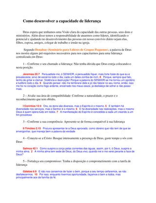 Como desenvolver a capacidade de liderança
Deus espera que tenhamos uma Visão clara da capacidade das outras pessoas, seus dons e
ministérios. Além disso temos a responsabilidade de atuarmos como líderes, identificando o
potencial e ajudando no desenvolvimento das pessoas em nosso convívio diário sejam elas,
filhos, esposa, amigos, colegar de trabalho e irmão na igreja.
Segundo Donahue (Seminário para Líderes de Grupos Pequenos), a palavra de Deus
nos mostra alguns pré-requisitos necessários para nos capacitarmos para uma liderança
centralizada em Deus:
1 – Confirme o seu chamado a liderança: Não tenha dúvida que Deus esteja colocando-o
nesta posição.
Jeremias 20:7 Persuadiste-me, ó SENHOR, e persuadido fiquei; mais forte foste do que eu e
prevaleceste; sirvo de escárnio todo o dia; cada um deles zomba de mim. 8 Porque, sempre que falo,
tenho de gritar e clamar: Violência e destruição! Porque a palavra do SENHOR se me tornou um opróbrio
e ludíbrio todo o dia. 9 Quando pensei: não me lembrarei dele e já não falarei no seu nome, então, isso
me foi no coração como fogo ardente, encerrado nos meus ossos; já desfaleço de sofrer e não posso
mais.
2 – Avalie sua área de compatibilidade: Confirme a naturalidade, o prazer e o
reconhecimento que tem obtido.
I Coríntios 12:4 Ora, os dons são diversos, mas o Espírito é o mesmo. 5 E também há
diversidade nos serviços, mas o Senhor é o mesmo. 6 E há diversidade nas realizações, mas o mesmo
Deus é quem opera tudo em todos. 7 A manifestação do Espírito é concedida a cada um visando a um
fim proveitoso
3 – Confirme a sua competência: Apresente-se de forma compatível à sua liderança
II Timóteo 2:15 Procura apresentar-te a Deus aprovado, como obreiro que não tem de que se
envergonhar, que maneja bem a palavra da verdade
4 – Conecte-se a Cristo: Busque intensamente a presença de Deus, gaste tempo a sós com
Deus
Salmos 42:1 Como suspira a corça pelas correntes das águas, assim, por ti, ó Deus, suspira a
minha alma. 2 A minha alma tem sede de Deus, do Deus vivo; quando irei e me verei perante a face de
Deus?
5 – Fortaleça seu compromisso: Tenha a disposição e comprometimento com a tarefa de
liderança
Gálatas 6:9 E não nos cansemos de fazer o bem, porque a seu tempo ceifaremos, se não
desfalecermos. 10 Por isso, enquanto tivermos oportunidade, façamos o bem a todos, mas
principalmente aos da família da fé.
 
