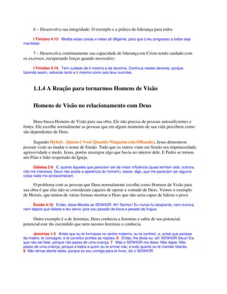 6 – Desenvolva sua integridade: O exemplo e a prática da liderança para todos
I Timóteo 4:15 Medita estas coisas e nelas sê diligente, para que o teu progresso a todos seja
manifesto
7 – Desenvolva continuamente sua capacidade de liderança em Cristo tendo cuidado com
os excessos, recuperando forças quando necessário:
I Timóteo 4:16 Tem cuidado de ti mesmo e da doutrina. Continua nestes deveres; porque,
fazendo assim, salvarás tanto a ti mesmo como aos teus ouvintes.
1.1.4 A Reação para tornarmos Homens de Visão
Homens de Visão no relacionamento com Deus
Deus busca Homens de Visão para sua obra. Ele não precisa de pessoas autosuficientes e
fortes. Ele escolhe normalmente as pessoas que em algum momento de sua vida percebem como
são dependentes de Deus.
Segundo Hybels (Quem é Você Quando Ninguém está Olhando), Jesus demontrou
possuir visão ao mudar o nome de Simão. Tudo que os outros viam em Simão era impetuosidade,
agressividade e medo. Jesus, porém enxergou algo que havia no interior dele. E Pedro se tornou
um Pilar e líder respeitado da Igreja.
Gálatas 2:6 E, quanto àqueles que pareciam ser de maior influência (quais tenham sido, outrora,
não me interessa; Deus não aceita a aparência do homem), esses, digo, que me pareciam ser alguma
coisa nada me acrescentaram;
O problema com as pessoas que Deus normalmente escolhe como Homens de Visão para
sua obra é que elas não se consideram capazes de operar a vontade de Deus. Vemos o exemplo
de Moisés, que tentou de várias formas mostrar a Deus que não seria capaz de liderar o povo.
Êxodo 4:10 Então, disse Moisés ao SENHOR: Ah! Senhor! Eu nunca fui eloqüente, nem outrora,
nem depois que falaste a teu servo; pois sou pesado de boca e pesado de língua.
Outro exemplo é o de Jeremias, Deus conhecia a Jeremias e sabia de seu potencial,
potencial este tão escondido que nem mesmo Jeremias o conhecia.
Jeremias 1:5 Antes que eu te formasse no ventre materno, eu te conheci, e, antes que saísses
da madre, te consagrei, e te constituí profeta às nações. 6 Então, lhe disse eu: ah! SENHOR Deus! Eis
que não sei falar, porque não passo de uma criança. 7 Mas o SENHOR me disse: Não digas: Não
passo de uma criança; porque a todos a quem eu te enviar irás; e tudo quanto eu te mandar falarás.
8 Não temas diante deles, porque eu sou contigo para te livrar, diz o SENHOR
 