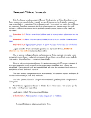 Homens de Visão no Casamento
Esta é realmente uma área em que o Homem Cristão precisa ter Visão. Quando um jovem
busca uma esposa, na maioria das vezes ele tem a visão de que precisa de alguém para suprir
suas necessidades e expectativas. Esta visão equivocada é responsável por muitos dos problemas
no casamento. Quando se toma uma decisão errada no casamento, algo de muito ruim pode
acontecer...O livro de provérbio nos dá certas advertências quanto a uma escolhar errada ou
apressada.
Proverbios 15.17 Melhor é um prato de hortaliças onde há amor do que um boi cevado e com ele
ódio.
Proverbios 21.9 Melhor é morar no canto do eirado do que junto com a mulher rixosa na mesma
casa
Proverbios 27.15 O gotejar contínuo no dia de grande chuva e a mulher rixosa são semelhantes
Alguns cuidados devem ser tomados quanto a esta importante decisão. Bill Hybell
(Fazendo sua vida melhor) menciona alguns deles:
Não se apresse, conheça realmente sua futura esposa: Tenha paciência em avaliar bem o
compromisso com Deus, o caráter e temperamento de sua futura esposa. Conte com a ajuda de
seus atuais e futuros familiares e amigos nesta avaliação.
Respeite o tempo de amadurecimento: As pessoas com menos de 25 anos normalmente já
tem uma carga muito grande no estabelecimento de sua personalidade, seus valores, sua
capacidade e formação espiritual. A responsabilidade adicional do casamento é mais uma carga
que pode confundir ainda mais a pessoa
Não tente resolver seus problemas com o casamento: Casar tentando resolver problemas de
solidão ou autoafirmação é um risco muito alto.
Não tente agradar aos outros: Eles provavelmente não o ajudarão quando seus problemas
começarem.
Controle suas expectativas: Encare os defeitos da sua futura esposa e não assuma que ela
irá mudar e satisfazer suas necessidade
Analise com cuidado 5 áreas de compatibilidade:
2 Corintions 6.14. Não vos ponhais em julgo desigual com os incrédulos
1 - A compatibilidade no relacionamento com Deus.
 