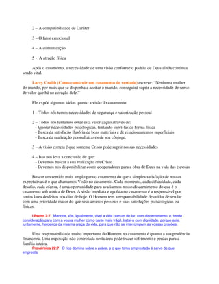 2 – A compatibilidade de Caráter
3 – O fator emocional
4 – A comunicação
5 - A atração física
Após o casamento, a necessidade de uma visão conforme o padrão de Deus ainda continua
sendo vital.
Larry Crabb (Como construir um casamento de verdade) escreve: “Nenhuma mulher
do mundo, por mais que se disponha a aceitar o marido, conseguirá suprir a necessidade de senso
de valor que há no coração dele.”
Ele expõe algumas idéias quanto a visão do casamento:
1 – Todos nós temos necessidades de segurança e valorização pessoal
2 – Todos nós tentamos obter esta valorização através de:
- Ignorar necessidades psicológicas, tentando suprí-las de forma física
- Busca da satisfação ilusória de bens materiais e de relacionamentos superficiais
- Busca da realização pessoal através de seu cônjuge.
3 – A visão correta é que somente Cristo pode suprir nossas necessidades
4 – Isto nos leva a conclusão de que:
- Devemos buscar a sua realização em Cristo
- Devemos nos disponibilizar como cooperadores para a obra de Deus na vida das esposas
Buscar um sentido mais amplo para o casamento do que a simples satisfação de nossas
expectativas é o que chamamos Visão no casamento. Cada momento, cada dificuldade, cada
desafio, cada ofensa, é uma oportunidade para avaliarmos nosso discernimento do que é o
casamento sob a ótica de Deus. A visão imediata e egoísta no casamento é a responsável por
tantos lares desfeitos nos dias de hoje. O Homem tem a responsabilidade de cuidar de seu lar
com uma prioridade maior do que seus anseios pessoais e suas satisfações pscicológicas ou
físicas.
I Pedro 3:7 Maridos, vós, igualmente, vivei a vida comum do lar, com discernimento; e, tendo
consideração para com a vossa mulher como parte mais frágil, tratai-a com dignidade, porque sois,
juntamente, herdeiros da mesma graça de vida, para que não se interrompam as vossas orações.
Uma responsabilidade muito importante do Homem no casamento é quanto a sua prudência
financeira. Uma exposição não controlada nesta área pode trazer sofrimento e perdas para a
família inteira.
Provérbios 22:7 O rico domina sobre o pobre, e o que toma emprestado é servo do que
empresta.
 