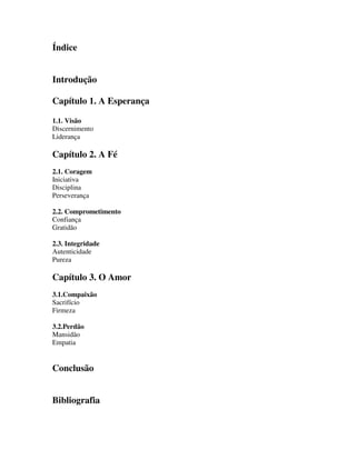 Índice
Introdução
Capítulo 1. A Esperança
1.1. Visão
Discernimento
Liderança
Capítulo 2. A Fé
2.1. Coragem
Iniciativa
Disciplina
Perseverança
2.2. Comprometimento
Confiança
Gratidão
2.3. Integridade
Autenticidade
Pureza
Capítulo 3. O Amor
3.1.Compaixão
Sacrifício
Firmeza
3.2.Perdão
Mansidão
Empatia
Conclusão
Bibliografia
 