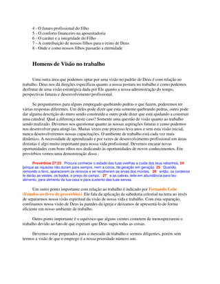 4 - O futuro profissional do filho
5 - O conforto financeiro na aposentadoria
6 - O caráter e a integridade do Filho
7 - A contribuição de nossos filhos para o reino de Deus
8 - Onde e como nossos filhos passarão a eternidade
Homens de Visão no trabalho
Uma outra área que podemos optar por uma visão no padrão de Deus é com relação ao
trabalho. Deus nos dá direções específicas quanto a nossa postura no trabalho e como podemos
desfrutar de uma visão estratégica dada por Ele quanto a nossa administração do tempo,
perspectivas futuras e desenvolvimento profissional.
Se perguntarmos para alguns empregado quebrando pedras o que fazem, poderemos ter
várias respostas diferentes. Um deles pode dizer que esta somente quebrando pedras, outro pode
dar alguma descrição do muro sendo construido e outro pode dizer que está ajudando a construir
uma catedral. Qual a diferença neste caso? Somente uma questão de visão quanto ao trabalho
sendo realizado. Devemos nos questionar quanto as nossas aspirações futuras e como podemos
nos desenvolver para atingí-las. Muitas vezes este processo leva anos e sem esta visão inicial,
nunca desenvolveremos nossas capacitações. O ambiente de trabalho está cada vez mais
dinâmico. A necessidade de aprendizado e por vezes de desenvolvimento profissional em áreas
distintas é algo muito importante para nossa vida profissional. Devemos encarar novas
oportunidades com bons olhos nos dedicando às oportunidades de novos conhecimentos. Em
provérbios vemos uma demonstração disso :
Provérbios 27:23 Procura conhecer o estado das tuas ovelhas e cuida dos teus rebanhos, 24
porque as riquezas não duram para sempre, nem a coroa, de geração em geração. 25 Quando,
removido o feno, aparecerem os renovos e se recolherem as ervas dos montes, 26 então, os cordeiros
te darão as vestes, os bodes, o preço do campo, 27 e as cabras, leite em abundância para teu
alimento, para alimento da tua casa e para sustento das tuas servas.
Um outro ponto importante com relação ao trabalho é indicado por Fernando Leite
(Estudos no livro de provérbios). Ele fala da aplicação da sabedoria celestial na terra ao invés
de separarmos nossa visão espiritual da visão de nossa vida e trabalho. Com esta separação,
confinamos nossa visão de Deus às paredes da igreja e deixamos de apresentá-lo de forma
eficiente em nosso ambiente de trabalho.
Outro ponto importante é o equívoco que alguns crentes cometem de menosprezarem o
trabalho devido ao fato de que esperam que Deus supra todas as coisas.
Devemos estar preparados para o mercado de trabalho e sermos diligentes, porém sem
termos a visão de que o emprego é a nossa prioridade número um.
 