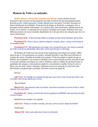 Homens de Visão e as amizades
Hybels (Quem é você quando ninguém está olhando) conta a história de dois
prisioneiros que estavam em uma pequena cela onde só entrava luz por uma pequena janela
próxima ao teto. Ambos passaram o tempo olhando para esta janela. Um deles enxergava as
barras (lembranças da realidade). Como passar do tempo, ao desânimo, a amargura, raiva e
desespero foram somente aumentando. Ao contrário dele, outro prisioneiro, olhando através da
Janela, via as estrelas. A esperança foi aos poucos invadindo seu coração. Podemos fazer uma
diferença enorme em nossas amizades dependendo da visão que temos das situações que nós e os
outros enfrentamos.
Provérbios 15:30 O olhar de amigo alegra ao coração; as boas-novas fortalecem até os ossos.
Provérbios 27:9 Como o óleo e o perfume alegram o coração, assim, o amigo encontra doçura
no conselho cordial.
Provérbios 27:10 Não abandones o teu amigo, nem o amigo de teu pai, nem entres na casa de
teu irmão no dia da tua adversidade. Mais vale o vizinho perto do que o irmão longe
Os Homens de Visão tem uma missão muito importante com relação aos amigos. Olhar
além do que se vê externamente aos amigos, tentando descobrir o que Deus tem colocado no
coração dos outros. O padrão do mundo com relação a Visão dos amigos é aquela em que os
defeitos são ressaltados e nos sentimos ofendidos com o menor deslize na nossa amizade (Como
se fossemos perfeitos em relação aos outros). Podemos cultivar o hábito de atentarmos para as
qualidades dos amigos e como podemos ajudá-los a encontrarem a melhor forma de servir a
Deus com seus dons. Somos chamados a liderança em nossas amizades de uma forma não
direcionada a autopromoção e prestígio. Devemos exercer um papel de:
Serviço
João 13:16 Em verdade, em verdade vos digo que o servo não é maior do que seu senhor, nem
o enviado, maior do que aquele que o enviou.
Reconciliaçao
Mateus 5:24 deixa perante o altar a tua oferta, vai primeiro reconciliar-te com teu irmão; e, então,
voltando, faze a tua oferta.
Provérbios 16:7 Sendo o caminho dos homens agradável ao SENHOR, este reconcilia com eles
os seus inimigos.
Referência ou exemplo a ser seguido
João 13:15 Porque eu vos dei o exemplo, para que, como eu vos fiz, façais vós também.
Frutificação
Mateus 7:20 Assim, pois, pelos seus frutos os conhecereis
 