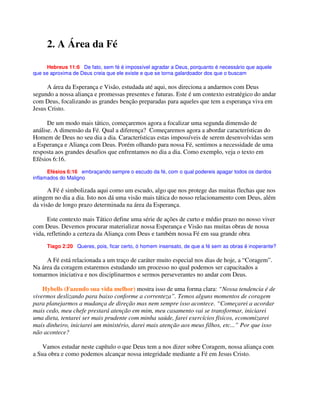 2. A Área da Fé
Hebreus 11:6 De fato, sem fé é impossível agradar a Deus, porquanto é necessário que aquele
que se aproxima de Deus creia que ele existe e que se torna galardoador dos que o buscam
A área da Esperança e Visão, estudada até aqui, nos direciona a andarmos com Deus
segundo a nossa aliança e promessas presentes e futuras. Este é um contexto estratégico do andar
com Deus, focalizando as grandes benção preparadas para aqueles que tem a esperança viva em
Jesus Cristo.
De um modo mais tático, começaremos agora a focalizar uma segunda dimensão de
análise. A dimensão da Fé. Qual a diferença? Começaremos agora a abordar características do
Homem de Deus no seu dia a dia. Características estas impossíveis de serem desenvolvidas sem
a Esperança e Aliança com Deus. Porém olhando para nossa Fé, sentimos a necessidade de uma
resposta aos grandes desafios que enfrentamos no dia a dia. Como exemplo, veja o texto em
Efésios 6:16.
Efésios 6:16 embraçando sempre o escudo da fé, com o qual podereis apagar todos os dardos
inflamados do Maligno
A Fé é simbolizada aqui como um escudo, algo que nos protege das muitas flechas que nos
atingem no dia a dia. Isto nos dá uma visão mais tática do nosso relacionamento com Deus, além
da visão de longo prazo determinada na área da Esperança.
Este contexto mais Tático define uma série de ações de curto e médio prazo no nosso viver
com Deus. Devemos procurar materializar nossa Esperança e Visão nas muitas obras de nossa
vida, refletindo a certeza da Aliança com Deus e também nossa Fé em sua grande obra
Tiago 2:20 Queres, pois, ficar certo, ó homem insensato, de que a fé sem as obras é inoperante?
A Fé está relacionada a um traço de caráter muito especial nos dias de hoje, a “Coragem”.
Na área da coragem estaremos estudando um processo no qual podemos ser capacitados a
tomarmos iniciativa e nos disciplinarmos e sermos perseverantes no andar com Deus.
Hybells (Fazendo sua vida melhor) mostra isso de uma forma clara: “Nossa tendencia é de
vivermos deslizando para baixo conforme a correnteza”. Temos alguns momentos de coragem
para planejarmos a mudança de direção mas nem sempre isso acontece. “Começarei a acordar
mais cedo, meu chefe prestará atenção em mim, meu casamento vai se transformar, iniciarei
uma dieta, tentarei ser mais prudente com minha saúde, farei exercícios físicos, economizarei
mais dinheiro, iniciarei um ministério, darei mais atenção aos meus filhos, etc...” Por que isso
não acontece?
Vamos estudar neste capítulo o que Deus tem a nos dizer sobre Coragem, nossa aliança com
a Sua obra e como podemos alcançar nossa integridade mediante a Fé em Jesus Cristo.
 