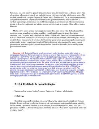 bem o que nos vem a cabeça quando pensamos neste tema. Normalmente a visão que temos é de
alguém que salva uma pessoa de um incêndio ou que enfrenta o exército inimigo sem temer. Na
verdade o modelo de coragem da parte de Deus é sutil e fundamental. Ele se preocupa com nossa
coragem em momentos simples de nossa vida como quando tomando a decisão de dizer a
verdade a um amigo, enfrentando um problema conjugal, disciplinando um filho mesmo com a
dor de vê-lo sofrer, rejeitando um hábito ruim ou reconhecendo as próprias falhas a Deus ou aos
Homens.
Muitas vezes temos a visão clara da promessa de Deus para nossa vida, da fidelidade Dele
em nos retornar a sua boa, perfeita e agradável vontade desde que estejamos dispostos a
caminhar com Coragem. Veja o exemplo de Josué e Calebe, eles foram enviados como espias à
Canaã e retornaram relatando todas as dificuldades e riscos mas também confiando que a missão
era difícil mas Deus estava do seu lado. Infelizmente quase foram apedrejados pela sua coragem
e disposição. Muitas vezes temos Josués e Calebes dentro de nós, mas também temos outros
pensamentos menos corajosos que nos desestimulam a tomarmos atitudes, sermos diligentes e
perceverarmos na Fé.
Numeros 14:2 Todos os filhos de Israel murmuraram contra Moisés e contra Arão; e toda a
congregação lhes disse: Tomara tivéssemos morrido na terra do Egito ou mesmo neste deserto! 3 E por
que nos traz o SENHOR a esta terra, para cairmos à espada e para que nossas mulheres e nossas
crianças sejam por presa? Não nos seria melhor voltarmos para o Egito? 4 E diziam uns aos outros:
Levantemos um capitão e voltemos para o Egito. 5 Então, Moisés e Arão caíram sobre o seu rosto
perante a congregação dos filhos de Israel. 6 E Josué, filho de Num, e Calebe, filho de Jefoné, dentre os
que espiaram a terra, rasgaram as suas vestes 7 e falaram a toda a congregação dos filhos de Israel,
dizendo: A terra pelo meio da qual passamos a espiar é terra muitíssimo boa. 8 Se o SENHOR se
agradar de nós, então, nos fará entrar nessa terra e no-la dará, terra que mana leite e mel. 9 Tão-
somente não sejais rebeldes contra o SENHOR e não temais o povo dessa terra, porquanto, como pão,
os podemos devorar; retirou-se deles o seu amparo; o SENHOR é conosco; não os temais. 10 Apesar
disso, toda a congregação disse que os apedrejassem; porém a glória do SENHOR apareceu na tenda
da congregação a todos os filhos de Israel.
2.1.2 A Realidade de nossa limitação
Vamos analisar nossas limitações sobre 2 aspectos: O Medo e a Indolência.
O Medo
O medo é uma grande realidade em nossa vida e talvez seja a maior limitação do Homem
Cristão. Temos medo de envelhecer, de morrer, de enfrentarmos uma segunda-feira de trabalho,
de não sermos capazes de sustentar nossas famílias, de estarmos preparado para a vida , etc..... O
presidente Franklin D. Roosevelt declarou, há muitas décadas: “Não temos o que temer, a não ser
o próprio medo”.
 