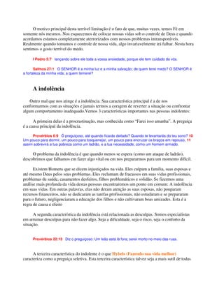 O motivo principal desta terrível limitação é o fato de que, muitas vezes, temos Fé em
somente nós mesmos. Nos esquecemos de colocar nossas vidas sob o controle de Deus e quando
acordamos estamos completamente aterrorizados com nossos problemas intransponíveis.
Realmente quando tomamos o controle de nossa vida, algo invariavelmente irá falhar. Nesta hora
sentimos o gosto terrível do medo.
I Pedro 5:7 lançando sobre ele toda a vossa ansiedade, porque ele tem cuidado de vós.
Salmos 27:1 O SENHOR é a minha luz e a minha salvação; de quem terei medo? O SENHOR é
a fortaleza da minha vida; a quem temerei?
A indolência
Outro mal que nos atinge é a indolência. Sua característica principal é a de nos
conformarmos com as situações e jamais termos a coragem de reverter a situação ou confrontar
algum comportamento inadequado.Vemos 3 características importantes nas pessoas indolentes:
A primeira delas é a procrastinação, mas conhecida como “Farei isso amanha”. A preguiça
é a causa principal da indolência.
Provérbios 6:9 Ó preguiçoso, até quando ficarás deitado? Quando te levantarás do teu sono? 10
Um pouco para dormir, um pouco para tosquenejar, um pouco para encruzar os braços em repouso, 11
assim sobrevirá a tua pobreza como um ladrão, e a tua necessidade, como um homem armado.
O problema da indolência é que quando menos se espera (como um ataque de ladrão),
descobrimos que falhamos em fazer algo vital ou em nos prepararmos para um momento difícil.
Existem Homens que se dizem injustiçados na vida. Eles culpam a família, suas esposas e
até mesmo Deus pelos seus problemas. Eles reclamam de fracassos em suas vidas profissionais,
problemas de saúde, casamentos desfeitos, filhos problemáticos e solidão. Se fizermos uma
análise mais profunda da vida destas pessoas encontraremos um ponto em comum: A indolência
em suas vidas. Em outras palavras, elas não deram atenção as suas esposas, não pouparam
recursos financeiros, não se dedicaram as tarefas profissionais, não estudaram e se prepararam
para o futuro, negligenciaram a educação dos filhos e não cultivaram boas amizades. Esta é a
regra de causa e efeito
A segunda característica da indolência está relacionada as desculpas. Somos especialistas
em arrumar desculpas para não fazer algo. Seja a dificuldade, seja o risco, seja o conforto da
situação.
Provérbios 22:13 Diz o preguiçoso: Um leão está lá fora; serei morto no meio das ruas.
A terceira característica do indolente é o que Hybels (Fazendo sua vida melhor)
caracteriza como a preguiça seletiva. Esta terceira característica talvez seja a mais sutíl de todas
 