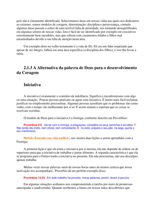 pois não é claramente identificada. Selecionamos áreas em nossas vidas nas quais nos dedicamos
ao extremo, somos modelos de coragem, determinação, disciplina e perseverança, contudo
algumas áreas passam a sofrer de uma terrível falta de prioridade, nos tornando desequilibrados
em algumas setores de nossas vidas. Isto é fácil de ser identificado por exemplo em executivos
extremamente bem sucedidos, mas que sofrem com casamentos falidos e filhos mal
encaminhados devido a sua falta de atenção nesta área.
Um exemplo disto no velho testamento é a vida de Eli. Eli era um líder respeitado que
apesar de ser íntegro, falhou em uma área específica (a disciplina dos filhos), e isso lhe levou a
ruína.
2.1.3 A Alternativa da palavra de Deus para o desenvolvimento
da Coragem
Iniciativa
A iniciativa é exatamente o contrário da indolência. Significa o inconformismo com algo
ou uma situação. Poucas pessoas praticam ou agem com iniciativa. É muito mais fácil reclamar,
justificar ou simplesmente procrastinar. Algumas pessoas acreditam que os problemas são como
vinho, com o tempo vão melhorando por sí só. E assim sentam e esperam que as coisas se
resolvam sozinhas.
O modelo de Deus para a iniciativa é a formiga, conforme descrito em Provérbios:
Provérbios 6:6 Vai ter com a formiga, ó preguiçoso, considera os seus caminhos e sê sábio. 7
Não tendo ela chefe, nem oficial, nem comandante, 8 no estio, prepara o seu pão, na sega, ajunta o
seu mantimento.
Hybels (Fazendo sua vida melhor), nos mostra duas lições a serem aprendidas com a
Formiga:
A primeira lição é que ela toma a iniciativa por si mesma, ela não depende de ordens ou de
superiores para que a iniciativa de trabalhar e juntar alimento. A segunda característica é que ela
se programa para o Futuro tendo a iniciativa no presente. Ela não procrastina, não usa desculpas,
apenas trabalha.
Muitas vezes nossas palavras saem de nossas bocas antes de termos certeza que nossa
motivação nos acompanhará. Provérbio dá um perfeito exemplo disso.
Provérbios 14:23 Em todo trabalho há proveito; meras palavras, porém, levam à penúria
Em algumas situações acabamos nos comprometendo a tarefas por meio de promessas
antecipadas e inadivertidas. Quando recebemos a fatura em nossas mãos descobrimos que
 