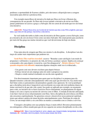 perdemos a oportunidade de ficarmos calados, pois não temos a disposição nem a coragem
necessárias para efetivar a promessa feita.
Um exemplo maravilhoso de iniciativa foi dado por Deus em livrar o Homem das
consequencias de seu pecado. Se Deus não tivesse tomado a iniciativa de enviar seu Filho,
jamais poderíamos ter acesso a graça e a Salvação. Ele nos amou de tal modo que teve de tomar
esta iniciativa.
João 3:16 Porque Deus amou ao mundo de tal maneira que deu o seu Filho unigênito, para que
todo o que nele crê não pereça, mas tenha a vida eterna.
Se você ainda não tenha se dado conta da iniciativa de Deus quanto a nossa Salvação, tome
já a iniciativa de crer em Jesus Cristo como seu único Salvador. Ele estará pronto para auxiliá-lo
por meio de Sua graça nas muitas iniciativas que você deverá tomar de hoje em diante.
Disciplina
Uma outra área de coragem que Deus nos mostra é a da disciplina. A disciplina é um dos
traços de caráter mais importantes que podemos ter.
Scott Peck (The road less traveled) escreve: “Retardar a auto satisfação é um modo de
programar o sofrimento e os prazeres da vida, de forma a acentuar o prazer. Implica em começar
a encarando a dor, para depois vivenciá-la, e por fim ultrapassá-la” . Hybels (Quem é Você
quando ninguém está olhando) menciona algumas situações onde isso é evidenciado...
- Um garoto com seus deveres escolares para depois brincar.
- Esforço inicial em um emprego antes de sentir o progresso na carreira
- Oração e estudo matinal resultando em um dia mais agradável.
Um direcionamento importante para quem quer ter disciplina é se preparar para ela.
Quando tomamos a decisão antecipadamente sobre uma ação que devemos ter, fica muito mais
fácil lutar contra os pensamentos desanimadores quando estes aparecem. Se você já predispor
que a disciplina nesta área é inegociável, provavelmente seu corpo não terá nenhuma chance de
tentar convencê-lo de que não vale a pena. Isso pode ser aplicado por exemplo, no orçamento
para o mês, na iniciativa de se fazer exercícios físicos diariamente, no planejamento de algum
tempo a sós com a esposa ou mesmo de conversa com os filhos. A tomada de decisão antecipada
é um fator vital em nosso relacionamento com Deus. Sem a disciplina da convivência com Deus
não crescemos espiritualmente. Se quisermos crescer e desenvolver nosso potencial espiritual,
temos que adotar a prática de tomar decições antecipadamente como: Participar do corpo de
Cristo, ter um tempo diário a sós com Deus ou manter a comunhão com os irmãos e serví-los.
Conseguir a disciplina com suas próprias forças é muito difícil. Devemos primeiramente
nos entregarmos a Deus orando para que ele nos capacite em sermos disciplinados no dia a dia.
Gálatas 5:22 Mas o fruto do Espírito é: amor, alegria, paz, longanimidade, benignidade, bondade,
fidelidade, 23 mansidão, domínio próprio. Contra estas coisas não há lei.
 
