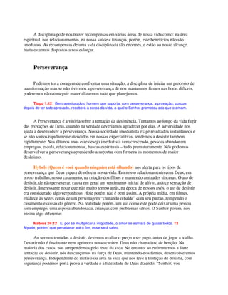 A disciplina pode nos trazer recompensas em várias áreas de nossa vida como: na área
espiritual, nos relacionamentos, na nossa saúde e finanças, porém, este benefícios não são
imediatos. As recompensas de uma vida disciplinada são enormes, e estão ao nosso alcançe,
basta estarmos dispostos a nos esforçar.
Perseverança
Podemos ter a coragem de confrontar uma situação, a disciplina de iniciar um processo de
transformação mas se não tivermos a perseverança de nos mantermos firmes nas horas difíceis,
poderemos não conseguir materializarmos tudo que planejamos.
Tiago 1:12 Bem-aventurado o homem que suporta, com perseverança, a provação; porque,
depois de ter sido aprovado, receberá a coroa da vida, a qual o Senhor prometeu aos que o amam.
A Perseverança é a vitória sobre a tentação da desistência. Tentamos ao longo da vida fugir
das provações de Deus, quando na verdade deveriamos agradecer por elas. A adversidade nos
ajuda a desenvolver a perseverança. Nossa sociedade imediatista exige resultados instantâneos e
se não somos rapidamente atendidos em nossas expectatitvas, tendemos a desistir também
rápidamente. Nos últimos anos esse desejo imediatista vem crescendo, pessoas abandonam
empregos, escola, relacionamentos, buscas espirituais – tudo prematuramente. Nós podemos
desenvolver a perseverança aprendendo a suportar com firmeza os momentos de maior
desânimo.
Hybels (Quem é você quando ninguém está olhando) nos alerta para os tipos de
perseverança que Deus espera de nós em nossa vida: Em nosso relacionamento com Deus, em
nosso trabalho, nosso casamento, na criação dos filhos e mantendo amizades sinceras. O ato de
desistir, de não perseverar, causa em geral um sentimento inicial de alívio, a doce sensação de
desistir. Interessante notar que não muito tempo atrás, na época de nossos avós, o ato de desistir
era considerado algo vergonhoso. Hoje porém não é bem assim. A própria mídia, em filmes,
enaltece às vezes cenas de um personagem “chutando o balde” com seu patrão, rompendo o
casamento e coisas do gênero. Na realidade porém, um ato como este pode deixar uma pessoa
sem emprego, uma esposa abandonada, crianças com problemas sérios. O Senhor porém, nos
ensina algo diferente:
Mateus 24:12 E, por se multiplicar a iniqüidade, o amor se esfriará de quase todos. 13
Aquele, porém, que perseverar até o fim, esse será salvo.
Ao sermos tentados a desistir, devemos avaliar o preço a ser pago, antes de jogar a toalha.
Desistir não é fascinante nem aprimora nosso caráter. Deus não chama isso de benção. Na
maioria dos casos, nos arrependemos pelo resto da vida. No entanto, ao enfrentarmos a forte
tentação de desistir, nós descançamos na força de Deus, mantendo-nos firmes, desenvolveremos
perseverança. Independente do motivo ou área na vida que nos leve à tentação de desistir, com
segurança podemos pôr à prova a verdade e a fidelidade de Deus dizendo: “Senhor, vou
 