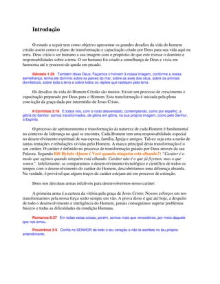 Introdução
O estudo a seguir tem como objetivo apresentar os grandes desafios da vida do homem
cristão assim como o plano de transformação e capacitação criado por Deus para sua vida aqui na
terra. Deus criou o ser humano a sua imagem com o propósito de que este tivesse o domínio e
responsabilidades sobre a terra. O ser humano foi criado a semelhança de Deus e vivia em
harmonia até o processo de queda em pecado.
Gênesis 1:26 Também disse Deus: Façamos o homem à nossa imagem, conforme a nossa
semelhança; tenha ele domínio sobre os peixes do mar, sobre as aves dos céus, sobre os animais
domésticos, sobre toda a terra e sobre todos os répteis que rastejam pela terra.
Os desafios da vida do Homem Cristão são muitos. Existe um processo de crescimento e
capacitação preparado por Deus para o Homem. Esta transformação é iniciada pela plena
convicção da graça dada por intermédio de Jesus Cristo.
II Coríntios 3:18 E todos nós, com o rosto desvendado, contemplando, como por espelho, a
glória do Senhor, somos transformados, de glória em glória, na sua própria imagem, como pelo Senhor,
o Espírito.
O processo de aprimoramento e transformação da natureza de cada Homem é fundamental
no contexto de liderança no qual se encontra. Cada Homem tem uma responsabilidade especial
no desenvolvimento espiritual de sua esposa, família, Igreja e amigos. Talvez seja esta a razão de
tantas tentações e tribulações vividas pelo Homem. A marca principal desta transformação é o
seu caráter. O caráter é definido no processo de transformação guiado por Deus através da sua
Palavra. Segundo Bill Hybels (Quem é Você quando ninguém está olhando?) “Caráter é o
modo que agimos quando ninguém está olhando. Caráter não é o que já fizemos, mas o que
somos”. Infelizmente, se compararmos o desenvolvimento tecnológico e científico de todos os
tempos com o desenvolvimento do caráter do Homem, descobriríamos uma diferença absurda.
Na verdade, é provável que alguns traços de caráter estejam até em processo de extinção.
Deus nos deu duas armas infalíveis para desenvolvermos nosso caráter:
A primeira arma é a certeza da vitória pela graça de Jesus Cristo: Nossos esforços em nos
transformarmos pela nossa força serão sempre em vão. A prova disso é que até hoje, a despeito
de todo o desenvolvimento e inteligência do Homem, jamais conseguimos superar problemas
básicos e todas as dificuldades da condição Humana.
Romanos 8:37 Em todas estas coisas, porém, somos mais que vencedores, por meio daquele
que nos amou.
Provérbios 3:5 Confia no SENHOR de todo o teu coração e não te estribes no teu próprio
entendimento.
 