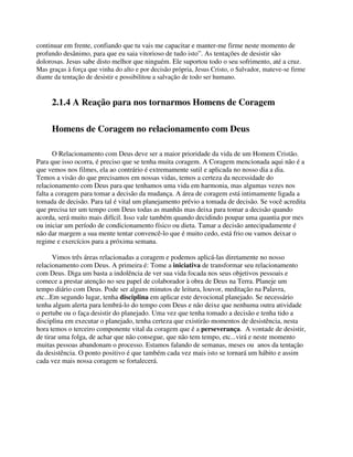 continuar em frente, confiando que tu vais me capacitar e manter-me firme neste momento de
profundo desânimo, para que eu saia vitorioso de tudo isto”. As tentações de desistir são
dolorosas. Jesus sabe disto melhor que ninguém. Ele suportou todo o seu sofrimento, até a cruz.
Mas graças à força que vinha do alto e por decisão própria, Jesus Cristo, o Salvador, mateve-se firme
diante da tentação de desistir e possibilitou a salvação de todo ser humano.
2.1.4 A Reação para nos tornarmos Homens de Coragem
Homens de Coragem no relacionamento com Deus
O Relacionamento com Deus deve ser a maior prioridade da vida de um Homem Cristão.
Para que isso ocorra, é preciso que se tenha muita coragem. A Coragem mencionada aqui não é a
que vemos nos filmes, ela ao contrário é extremamente sutil e aplicada no nosso dia a dia.
Temos a visão do que precisamos em nossas vidas, temos a certeza da necessidade do
relacionamento com Deus para que tenhamos uma vida em harmonia, mas algumas vezes nos
falta a coragem para tomar a decisão da mudança. A área de coragem está intimamente ligada a
tomada de decisão. Para tal é vital um planejamento prévio a tomada de decisão. Se você acredita
que precisa ter um tempo com Deus todas as manhãs mas deixa para tomar a decisão quando
acorda, será muito mais difícil. Isso vale também quando decidindo poupar uma quantia por mes
ou iniciar um período de condicionamento físico ou dieta. Tamar a decisão antecipadamente é
não dar margem a sua mente tentar convencê-lo que é muito cedo, está frio ou vamos deixar o
regime e exercícios para a próxima semana.
Vimos três áreas relacionadas a coragem e podemos aplicá-las diretamente no nosso
relacionamento com Deus. A primeira é: Tome a iniciativa de transformar seu relacionamento
com Deus. Diga um basta a indolência de ver sua vida focada nos seus objetivos pessoais e
comece a prestar atenção no seu papel de colaborador à obra de Deus na Terra. Planeje um
tempo diário com Deus. Pode ser alguns minutos de leitura, louvor, meditação na Palavra,
etc...Em segundo lugar, tenha disciplina em aplicar este devocional planejado. Se necessário
tenha algum alerta para lembrá-lo do tempo com Deus e não deixe que nenhuma outra atividade
o pertube ou o faça desistir do planejado. Uma vez que tenha tomado a decisão e tenha tido a
disciplina em executar o planejado, tenha certeza que existirão momentos de desistência, nesta
hora temos o terceiro componente vital da coragem que é a perseverança. A vontade de desistir,
de tirar uma folga, de achar que não consegue, que não tem tempo, etc...virá e neste momento
muitas pessoas abandonam o processo. Estamos falando de semanas, meses ou anos da tentação
da desistência. O ponto positivo é que também cada vez mais isto se tornará um hábito e assim
cada vez mais nossa coragem se fortalecerá.
 