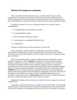 Homens de coragem no casamento
Para os que ainda estão buscando uma esposa, a tendencia natural é que se analise
características como atração, beleza, humor ou outros itens meramente superficiais. Como
indicado anteriormente, existe uma lista básica de atributos que devem ser considerados nesta
busca. O problema é ter coragem para resistir a tentação de buscar somente a aparência externa.
Conforme já mostrado, deve-se ter a coragem de analisar com cuidado 5 áreas de
compatibilidade:
1 - A compatibilidade no relacionamento com Deus.
2 – A compatibilidade de caráter
3 – O fator emocional e diferenças aceitáveis
4 – A comunicação e a capacidade de diálogo do casal
5 - A atração física
Veja que a atração física está na lista, porém não é o único item.
Para os já casados, a visão dos objetivos de Deus para o casamento nos ajuda a
identificarmos o direcionamento correto no relacionamento com nossas esposas. Contudo
necessitamos de coragem para tomarmos decisões coerentes com a visão e o propósito de Deus
para o casamento.
Vimos três áreas relacionadas a coragem e podemos aplicá-las diretamente ao nosso
casamento. A primeira é: Tome a iniciativa de transformar seu relacionamento conjugal.
Substitua a indolência em evitar confrontar os problemas do casamento e suas expectativas
individuais não satisfeitas. Planeje a paz no casamento. Planeje se dispor a satisfazer as
necessidades de sua esposa ao invés de lutar pelos seus direitos. Planeje um tempo de diálogo e
atenção a ela apesar da agenda de trabalho e a demanda dos filhos. Em segundo lugar, tenha
disciplina em resistir a tentação da ofensa, a preguiça do fim do dia e às muitas distrações e
atrações oferecidas pelo mundo (Tempo demasiado no computador ou televisão). Não deixe de
dar atenção as necessidades de sua esposa. Após ter a disciplina implementada em seu
casamento, vá para a terceira área: A perseverança. Cristou nos deu um exemplo maravilhoso
de como um marido pode perseverar até o fim se dando a sua esposa.
Efésios 5:25 Maridos, amai vossa mulher, como também Cristo amou a igreja e a si mesmo se
entregou por ela,
No princípio, achamos que elas devem se adaptar às nossas necessidades, com o passar do
tempo chegamos a conclusão que nossa visão deve ser ajustada para que exista um meio termo
entre nossa necessidade e as necessidades dela. Porém esta não é a visão de Deus. Deus espera
 