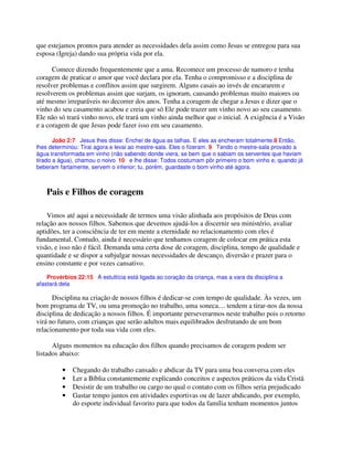que estejamos prontos para atender as necessidades dela assim como Jesus se entregou para sua
esposa (Igreja) dando sua própria vida por ela.
Comece dizendo frequentemente que a ama. Recomece um processo de namoro e tenha
coragem de praticar o amor que você declara por ela. Tenha o compromisso e a disciplina de
resolver problemas e conflitos assim que surgirem. Alguns casais ao invés de encararem e
resolverem os problemas assim que surjam, os ignoram, causando problemas muito maiores ou
até mesmo irreparáveis no decorrer dos anos. Tenha a coragem de chegar a Jesus e dizer que o
vinho do seu casamento acabou e creia que só Ele pode trazer um vinho novo ao seu casamento.
Ele não só trará vinho novo, ele trará um vinho ainda melhor que o inicial. A exigência é a Visão
e a coragem de que Jesus pode fazer isso em seu casamento.
João 2:7 Jesus lhes disse: Enchei de água as talhas. E eles as encheram totalmente.8 Então,
lhes determinou: Tirai agora e levai ao mestre-sala. Eles o fizeram. 9 Tendo o mestre-sala provado a
água transformada em vinho (não sabendo donde viera, se bem que o sabiam os serventes que haviam
tirado a água), chamou o noivo 10 e lhe disse: Todos costumam pôr primeiro o bom vinho e, quando já
beberam fartamente, servem o inferior; tu, porém, guardaste o bom vinho até agora.
Pais e Filhos de coragem
Vimos até aqui a necessidade de termos uma visão alinhada aos propósitos de Deus com
relação aos nossos filhos. Sabemos que devemos ajudá-los a discernir seu ministério, avaliar
aptidões, ter a consciência de ter em mente a eternidade no relacionamento com eles é
fundamental. Contudo, ainda é necessário que tenhamos coragem de colocar em prática esta
visão, e isso não é fácil. Demanda uma certa dose de coragem, disciplina, tempo de qualidade e
quantidade e se dispor a subjulgar nossas necessidades de descanço, diversão e prazer para o
ensino constante e por vezes cansativo.
Provérbios 22:15 A estultícia está ligada ao coração da criança, mas a vara da disciplina a
afastará dela
Disciplina na criação de nossos filhos é dedicar-se com tempo de qualidade. Às vezes, um
bom programa de TV, ou uma promoção no trabalho, uma soneca.... tendem a tirar-nos da nossa
disciplina de dedicação a nossos filhos. É importante perseverarmos neste trabalho pois o retorno
virá no futuro, com crianças que serão adultos mais equilibrados desfrutando de um bom
relacionamento por toda sua vida com eles.
Alguns momentos na educação dos filhos quando precisamos de coragem podem ser
listados abaixo:
• Chegando do trabalho cansado e abdicar da TV para uma boa conversa com eles
• Ler a Bíblia constantemente explicando conceitos e aspectos práticos da vida Cristã
• Desistir de um trabalho ou cargo no qual o contato com os filhos seria prejudicado
• Gastar tempo juntos em atividades esportivas ou de lazer abdicando, por exemplo,
do esporte individual favorito para que todos da família tenham momentos juntos
 