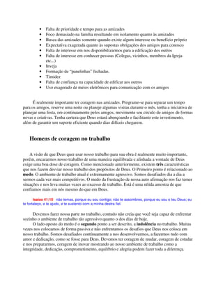 • Falta de prioridade e tempo para as amizades
• Foco demasiado na família resultando em isolamento quanto às amizades
• Busca das amizades somente quando existe algum interesse ou benefício próprio
• Expectativa exagerada quanto às supostas obrigações dos amigos para conosco
• Falta de interesse em nos disponibilizarmos para a edificação dos outros
• Falta de interesse em conhecer pessoas (Colegas, vizinhos, membros da Igreja
etc...)
• Inveja
• Formação de “panelinhas” fechadas.
• Timidez
• Falta de confiança na capacidade de edificar aos outros
• Uso exagerado de meios eletrônicos para comunicação com os amigos
É realmente importante ter coragem nas amizades. Programe-se para separar um tempo
para os amigos, reserve uma noite ou planeje algumas visitas durante o mês, tenha a iniciativa de
planejar uma festa, ore continuamente pelos amigos, movimente seu círculo de amigos de formas
novas e criativas. Tenha certeza que Deus estará abençoando e facilitanto este investimento,
além de garantir um suporte eficiente quando dias difíceis chegarem.
Homens de coragem no trabalho
A visão de que Deus quer usar nosso trabalho para sua obra é realmente muito importante,
porém, encararmos nosso trabalho de uma maneira equilibrada e alinhada a vontade de Deus
exige uma boa dose de coragem. Como mencionado anteriormente, existem três características
que nos fazem desviar nosso trabalho dos propósitos de Deus. O Primeiro ponto é relacionado ao
medo. O ambiente de trabalho atual é extremamente agressivo. Somos desafiados dia a dia a
sermos cada vez mais competitivos. O medo da frustração de nossa auto afirmação nos faz temer
situações e nos leva muitas vezes ao excesso de trabalho. Está é uma nítida amostra de que
confiamos mais em nós mesmo do que em Deus.
Isaías 41:10 não temas, porque eu sou contigo; não te assombres, porque eu sou o teu Deus; eu
te fortaleço, e te ajudo, e te sustento com a minha destra fiel.
Devemos fazer nossa parte no trabalho, contudo não creia que você seja capaz de enfrentar
sozinho o ambiente de trabalho tão agressivo quanto o dos dias de hoje.
O lado oposto do medo é o segundo ponto a ser descrito, a indolência no trabalho. Muitas
vezes nos colocamos de forma passiva e não enfrentamos os desafios que Deus nos coloca em
nosso trabalho. Somos desafiados contínuamente a nos desenvolvermos, a fazermos tudo com
amor e dedicação, como se fosse para Deus. Devemos ter coragem de mudar, coragem de estudar
e nos prepararmos, coragem de inovar mostrando ao nosso ambiente de trabalho como a
integridade, dedicação, comprometimento, equilíbrio e alegria podem fazer toda a diferença.
 