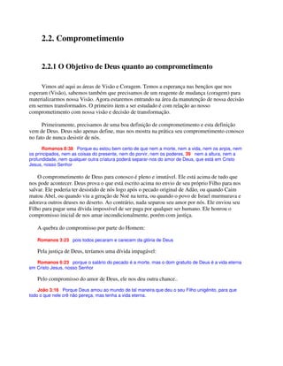 2.2. Comprometimento
2.2.1 O Objetivo de Deus quanto ao comprometimento
Vimos até aqui as áreas de Visão e Coragem. Temos a esperança nas bençãos que nos
esperam (Visão), sabemos também que precisamos de um reagente de mudança (coragem) para
materializarmos nossa Visão. Agora estaremos entrando na área da manutenção de nossa decisão
em sermos transformados. O primeiro item a ser estudado é com relação ao nosso
comprometimento com nossa visão e decisão de transformação.
Primeiramente, precisamos de uma boa definição de comprometimento e esta definição
vem de Deus. Deus não apenas define, mas nos mostra na prática seu comprometimento conosco
no fato de nunca desistir de nós.
Romanos 8:38 Porque eu estou bem certo de que nem a morte, nem a vida, nem os anjos, nem
os principados, nem as coisas do presente, nem do porvir, nem os poderes, 39 nem a altura, nem a
profundidade, nem qualquer outra criatura poderá separar-nos do amor de Deus, que está em Cristo
Jesus, nosso Senhor
O comprometimento de Deus para conosco é pleno e imutável. Ele está acima de tudo que
nos pode acontecer. Deus prova o que está escrito acima no envio de seu próprio Filho para nos
salvar. Ele poderia ter desistido de nós logo após o pecado original de Adão, ou quando Caim
matou Abel, ou quando viu a geração de Noé na terra, ou quando o povo de Israel murmurava e
adorava outros deuses no deserto. Ao contrário, nada separou seu amor por nós. Ele enviou seu
Filho para pagar uma dívida impossível de ser paga por qualquer ser humano. Ele honrou o
compromisso inicial de nos amar incondicionalmente, porém com justiça.
A quebra do compromisso por parte do Homem:
Romanos 3:23 pois todos pecaram e carecem da glória de Deus
Pela justiça de Deus, teríamos uma dívida impagável:
Romanos 6:23 porque o salário do pecado é a morte, mas o dom gratuito de Deus é a vida eterna
em Cristo Jesus, nosso Senhor
Pelo compromisso do amor de Deus, ele nos deu outra chance..
João 3:16 Porque Deus amou ao mundo de tal maneira que deu o seu Filho unigênito, para que
todo o que nele crê não pereça, mas tenha a vida eterna.
 