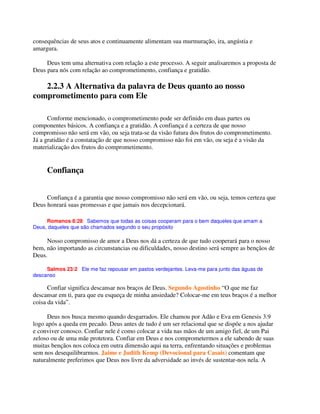 consequências de seus atos e continuamente alimentam sua murmuração, ira, angústia e
amargura.
Deus tem uma alternativa com relação a este processo. A seguir analisaremos a proposta de
Deus para nós com relação ao comprometimento, confiança e gratidão.
2.2.3 A Alternativa da palavra de Deus quanto ao nosso
comprometimento para com Ele
Conforme mencionado, o comprometimento pode ser definido em duas partes ou
componentes básicos. A confiança e a gratidão. A confiança é a certeza de que nosso
compromisso não será em vão, ou seja trata-se da visão futura dos frutos do comprometimento.
Já a gratidão é a constatação de que nosso compromisso não foi em vão, ou seja é a visão da
materialização dos frutos do comprometimento.
Confiança
Confiança é a garantia que nosso compromisso não será em vão, ou seja, temos certeza que
Deus honrará suas promessas e que jamais nos decepcionará.
Romanos 8:28 Sabemos que todas as coisas cooperam para o bem daqueles que amam a
Deus, daqueles que são chamados segundo o seu propósito
Nosso compromisso de amor a Deus nos dá a certeza de que tudo cooperará para o nosso
bem, não importando as circunstancias ou dificuldades, nosso destino será sempre as bençãos de
Deus.
Salmos 23:2 Ele me faz repousar em pastos verdejantes. Leva-me para junto das águas de
descanso
Confiar significa descansar nos braços de Deus. Segundo Agostinho “O que me faz
descansar em ti, para que eu esqueça de minha ansiedade? Colocar-me em teus braços é a melhor
coisa da vida”.
Deus nos busca mesmo quando desgarrados. Ele chamou por Adão e Eva em Genesis 3.9
logo após a queda em pecado. Deus antes de tudo é um ser relacional que se dispõe a nos ajudar
e conviver conosco. Confiar nele é como colocar a vida nas mãos de um amigo fiel, de um Pai
zeloso ou de uma mãe protetora. Confiar em Deus e nos comprometermos a ele sabendo de suas
muitas bençãos nos coloca em outra dimensão aqui na terra, enfrentando situações e problemas
sem nos desequilibrarmos. Jaime e Judith Kemp (Devocional para Casais) comentam que
naturalmente preferimos que Deus nos livre da adversidade ao invés de sustentar-nos nela. A
 