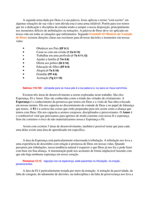 A segunda arma dada por Deus é a sua palavra. Jesus aplicou o termo “está escrito” em
algumas situações de sua vida e sem dúvida esta é uma arma infalível. Porém para isso temos
que ter a dedicação e disciplina de estudar tendo-a sempre a nossa disposição, principalmente
nos momentos difíceis de atribulações ou tentações. A palavra de Deus deve ser aplicada em
nossa vida em todas as situações que enfrentamos. Segundo Swindoll (O Mistério da Vontade
de Deus) existem direções claras nas escrituras para diversas decisões e momentos em nossas
vidas:
• Obedecer aos Pais (EF 6:1)
• Casar-se com um cristão (1 Co 6:15)
• Trabalhar em uma profissão (1 Ts 4:11,12)
• Ajudar a família (1 Tm 5:8)
• Oferta aos pobres (Gl 2:10)
• Educação de filhos (EF 6:4)
• Alegria (1 Ts 5:16)
• Gratidão (FP 4:6)
• Aceitação (Tg 2:1-10)
Salmos 119:105 Lâmpada para os meus pés é a tua palavra e, luz para os meus caminhos.
Existem três áreas de desenvolvimento a serem exploradas neste trabalho. São eles:
Esperança, Fé e Amor. Elas são conhecidas como a tríade das virtudes de cristianismo. A
Esperança é o conhecimento da promessa que temos em Deus e a visão de Sua obra colocada
em nossas mentes. Ela nos capacita no discernimento da vontade de Deus e no papel de liderança
que temos. A Fé é a certeza das coisas que estão preparadas para nós assim como a aliança que
temos com Deus. Ela nos capacita a sermos corajosos, disciplinados e perceverantes. O Amor é
o combustível vital que precisamos para agirmos de modo coerente com nossa fé e esperança.
Sem ele corremos o risco de não materializarmos nossa e Esperança e Fé.
Assim com existem 3 áreas de desenvolvimento, também é possível notar que para cada
uma delas existe uma área de aprendizado em específico.
A área da Esperança está particularmente relacionada à tribulação. A tribulação nos leva a
uma experiência de descrédito com relação à promessa de Deus em nossas vidas. Quando
passamos por tribulações, nossa tendência natural é esquecer o que Deus já nos fez e pode fazer
com base em Sua aliança. A murmuração pode nos acometer de forma implacável fazendo com
que não haja nenhuma esperança em nosso coração.
Romanos 12:12 regozijai-vos na esperança, sede pacientes na tribulação, na oração,
perseverantes;
A área da Fé é particularmente testada por meio da tentação. A tentação da passividade, da
falta de coragem, do adiamento de decisões, na indisciplina e da falta de perseverança nos leva a
 