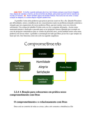 João 16:21 A mulher, quando está para dar à luz, tem tristeza, porque a sua hora é chegada;
mas, depois de nascido o menino, já não se lembra da aflição, pelo prazer que tem de ter nascido ao
mundo um homem. 22 Assim também agora vós tendes tristeza; mas outra vez vos verei; o vosso
coração se alegrará, e a vossa alegria ninguém poderá tirar.
A gratidão é uma arma poderosa que poucas pessoas usam no dia a dia. Quando Passamos
por dificuldades, temos a tendência de nos concentrarmos tanto no problema tentando controlar a
situação que nos esquecemos do nosso poderoso Deus, que por muitas vezes nos tirou do
sofrimento. Um colega de trabalho Cristão certa vez fez a seguinte afirmação...Assim como
matematicamente é analisado o passado para se ter projeções futuras (Quando por exemplo no
caso de projeções matemáticas para as vendas do próximo ano), assim também temos uma arma
poderosa em nossas mãos: a gratidão e constatação de tudo que Deus já nos fez e que sempre irá
fazer por nós. Isto funciona como um ciclo na seguinte sequência:
2.2.4 A Reação para colocarmos em prática nosso
comprometimento com Deus
O comprometimento e o relacionamento com Deus
Deus está no controle de todas as coisas, cabe a nós somente a obediência a Ele
 #
)
( %
 