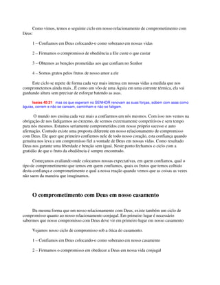 Como vimos, temos o seguinte ciclo em nosso relacionamento de comprometimento com
Deus:
1 – Confiamos em Deus colocando-o como soberano em nossas vidas
2 – Firmamos o compromisso de obediência a Ele custe o que custar
3 – Obtemos as bençãos prometidas aos que confiam no Senhor
4 – Somos gratos pelos frutos de nosso amor a ele
Este ciclo se repete de forma cada vez mais intensa em nossas vidas a medida que nos
comprometemos ainda mais...É como um vôo de uma Águia em uma corrente térmica, ela vai
ganhando altura sem precisar de esforçar batendo as asas.
Isaías 40:31 mas os que esperam no SENHOR renovam as suas forças, sobem com asas como
águias, correm e não se cansam, caminham e não se fatigam.
O mundo nos ensina cada vez mais a confiarmos em nós mesmos. Com isso nos vemos na
obrigação de nos fadigarmos ao extremo, de sermos extremamente competitivos e sem tempo
para nós mesmos. Estamos seriamente comprometidos com nosso próprio sucesso e auto
afirmação. Contudo existe uma proposta diferente em nosso relacionamento de compromisso
com Deus. Ele quer que primeiro confiemos nele de todo nosso coração, esta confiança quando
genuína nos leva a um compromisso fiel a vontade de Deus em nossas vidas. Como resultado
Deus nos garante uma liberdade e benção sem igual. Neste ponto fechamos o ciclo com a
gratidão de que o fruto da obediência é sempre encontrado.
Começamos avaliando onde colocamos nossas expectativas, em quem confiamos, qual o
tipo de comprometimento que temos em quem confiamos, quais os frutos que temos colhido
desta confiança e comprometimento e qual a nossa reação quando vemos que as coisas as vezes
não saem da maneira que imaginamos.
O comprometimento com Deus em nosso casamento
Da mesma forma que em nosso relacionamento com Deus, existe também um ciclo de
compromisso quanto ao nosso relacionamento conjugal. Em primeiro lugar é necessário
sabermos que nosso compromisso com Deus deve vir em primeiro lugar em nosso casamento
Vejamos nosso ciclo de compromisso sob a ótica do casamento.
1 – Confiamos em Deus colocando-o como soberano em nosso casamento
2 – Firmamos o compromisso em obedecer a Deus em nossa vida conjugal
 